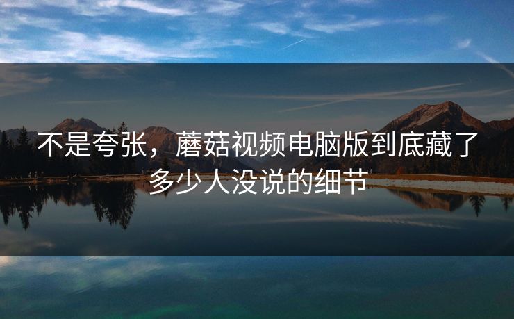 不是夸张，蘑菇视频电脑版到底藏了多少人没说的细节  第1张