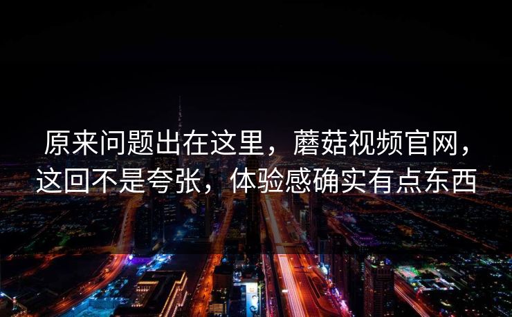 原来问题出在这里，蘑菇视频官网，这回不是夸张，体验感确实有点东西  第1张