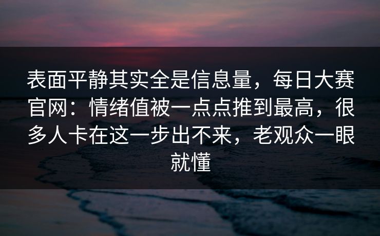 表面平静其实全是信息量，每日大赛官网：情绪值被一点点推到最高，很多人卡在这一步出不来，老观众一眼就懂  第1张