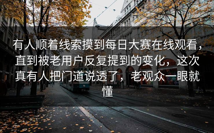 有人顺着线索摸到每日大赛在线观看，直到被老用户反复提到的变化，这次真有人把门道说透了，老观众一眼就懂  第1张