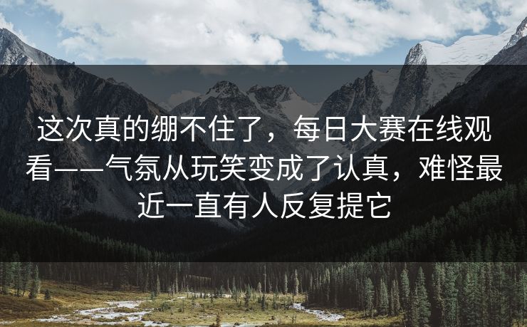 这次真的绷不住了，每日大赛在线观看——气氛从玩笑变成了认真，难怪最近一直有人反复提它  第1张