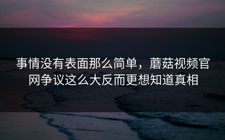 事情没有表面那么简单，蘑菇视频官网争议这么大反而更想知道真相  第1张