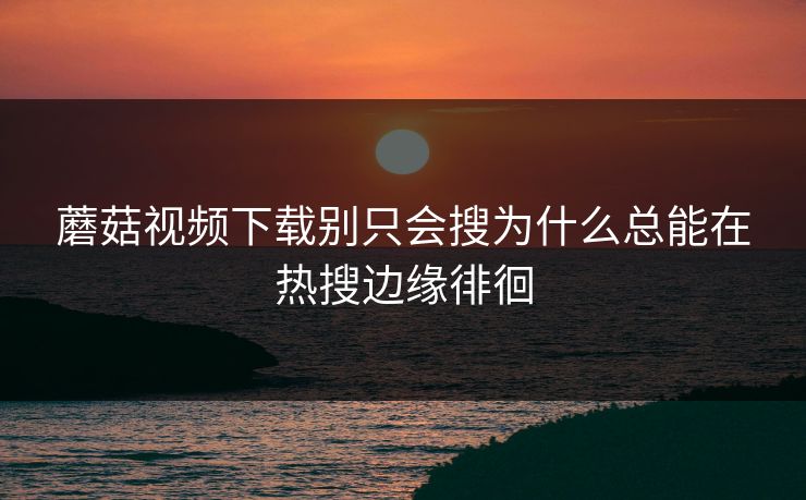 蘑菇视频下载别只会搜为什么总能在热搜边缘徘徊  第1张