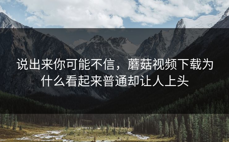 说出来你可能不信，蘑菇视频下载为什么看起来普通却让人上头  第1张