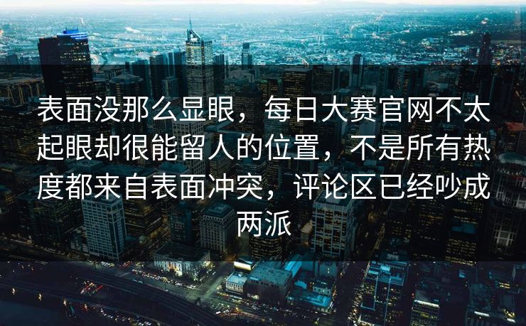 表面没那么显眼，每日大赛官网不太起眼却很能留人的位置，不是所有热度都来自表面冲突，评论区已经吵成两派  第1张