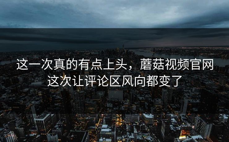 这一次真的有点上头，蘑菇视频官网这次让评论区风向都变了  第1张