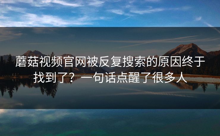 蘑菇视频官网被反复搜索的原因终于找到了？一句话点醒了很多人  第1张