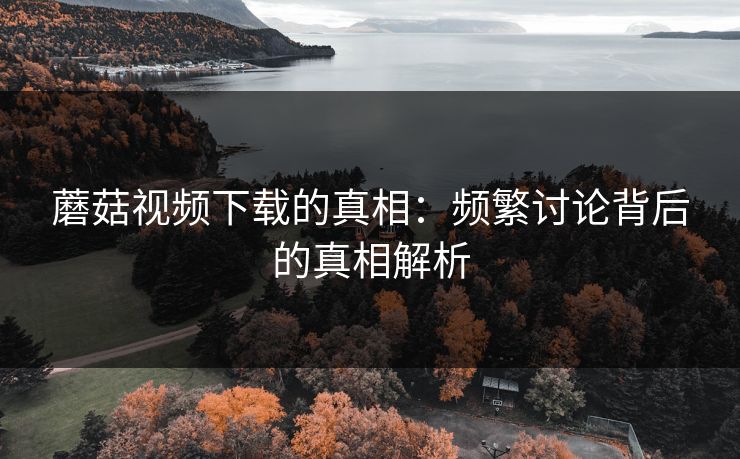 蘑菇视频下载的真相：频繁讨论背后的真相解析  第1张
