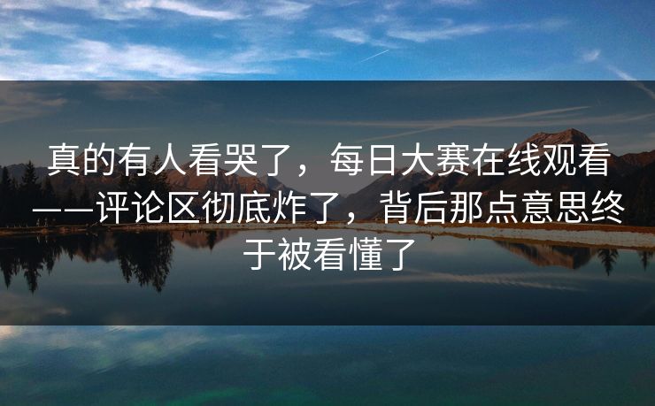 真的有人看哭了，每日大赛在线观看——评论区彻底炸了，背后那点意思终于被看懂了  第1张