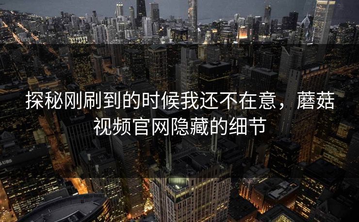 探秘刚刷到的时候我还不在意，蘑菇视频官网隐藏的细节  第1张
