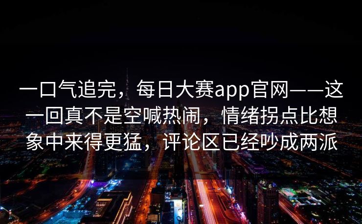 一口气追完，每日大赛app官网——这一回真不是空喊热闹，情绪拐点比想象中来得更猛，评论区已经吵成两派  第1张