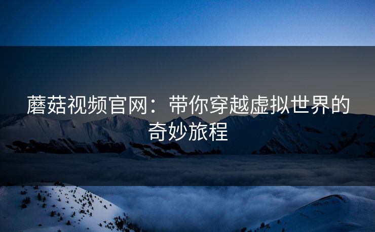 蘑菇视频官网：带你穿越虚拟世界的奇妙旅程  第1张