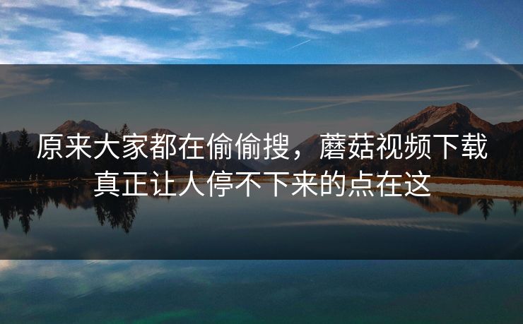 原来大家都在偷偷搜，蘑菇视频下载真正让人停不下来的点在这  第1张