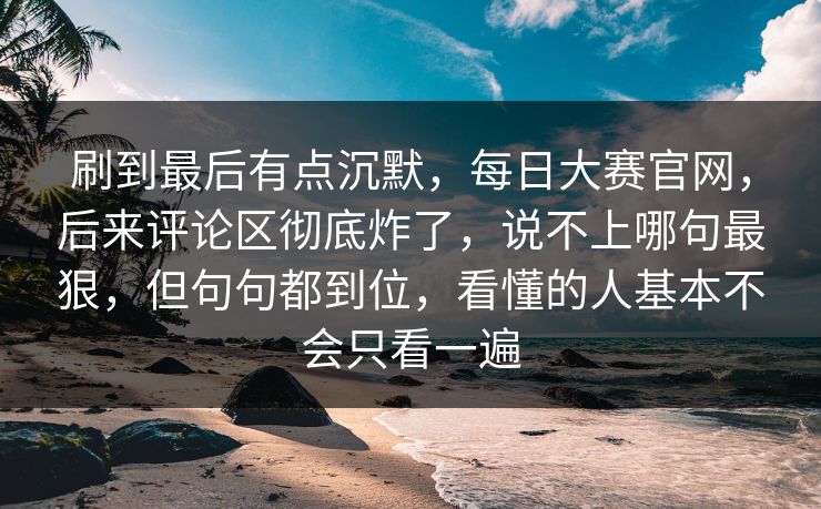 刷到最后有点沉默，每日大赛官网，后来评论区彻底炸了，说不上哪句最狠，但句句都到位，看懂的人基本不会只看一遍  第1张