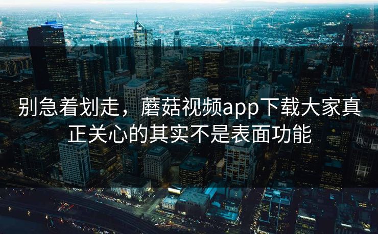 别急着划走，蘑菇视频app下载大家真正关心的其实不是表面功能  第1张