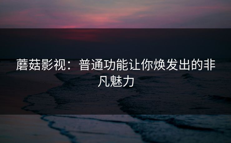 蘑菇影视：普通功能让你焕发出的非凡魅力  第1张
