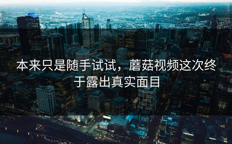 本来只是随手试试，蘑菇视频这次终于露出真实面目  第1张