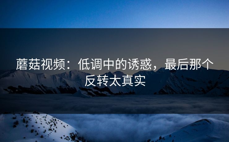 蘑菇视频：低调中的诱惑，最后那个反转太真实