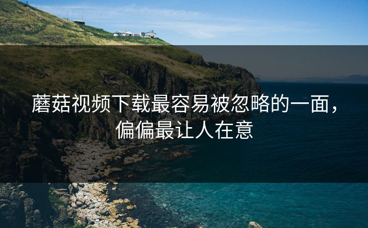 蘑菇视频下载最容易被忽略的一面，偏偏最让人在意