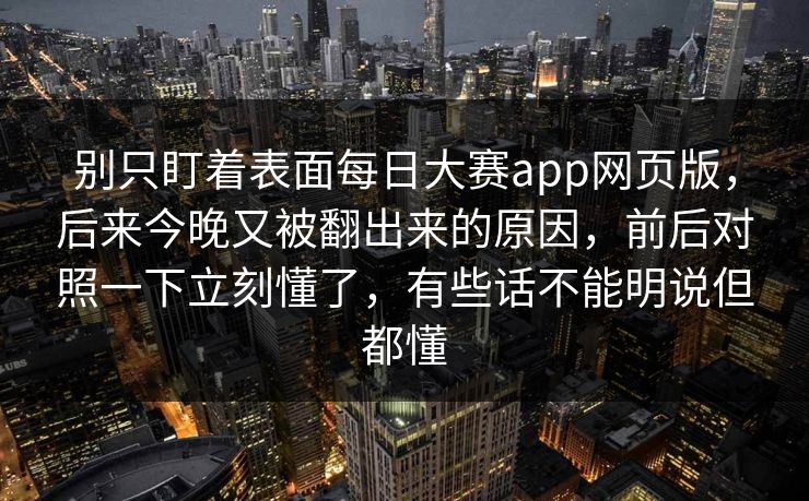 别只盯着表面每日大赛app网页版，后来今晚又被翻出来的原因，前后对照一下立刻懂了，有些话不能明说但都懂