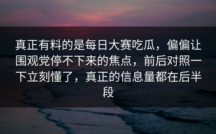 真正有料的是每日大赛吃瓜，偏偏让围观党停不下来的焦点，前后对照一下立刻懂了，真正的信息量都在后半段