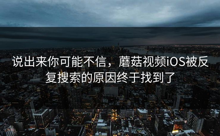 说出来你可能不信，蘑菇视频iOS被反复搜索的原因终于找到了  第1张