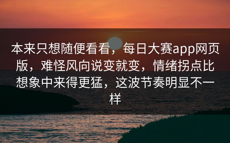 本来只想随便看看，每日大赛app网页版，难怪风向说变就变，情绪拐点比想象中来得更猛，这波节奏明显不一样  第1张