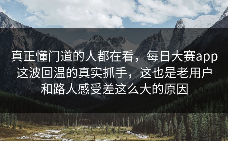 真正懂门道的人都在看，每日大赛app这波回温的真实抓手，这也是老用户和路人感受差这么大的原因
