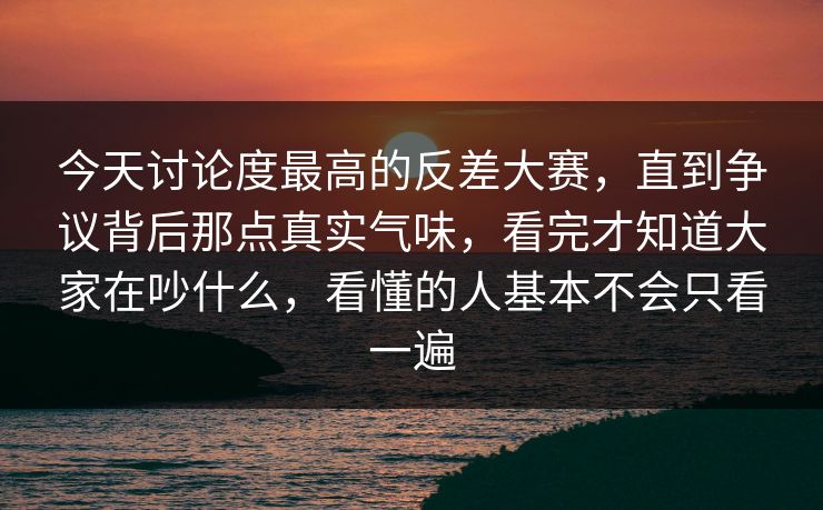 今天讨论度最高的反差大赛，直到争议背后那点真实气味，看完才知道大家在吵什么，看懂的人基本不会只看一遍
