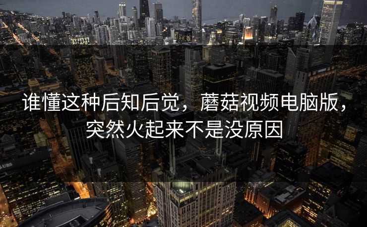 谁懂这种后知后觉，蘑菇视频电脑版，突然火起来不是没原因