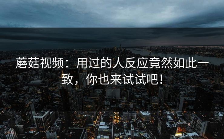 蘑菇视频：用过的人反应竟然如此一致，你也来试试吧！  第1张