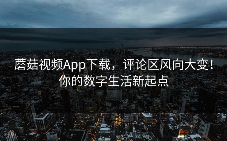 蘑菇视频App下载，评论区风向大变！你的数字生活新起点
