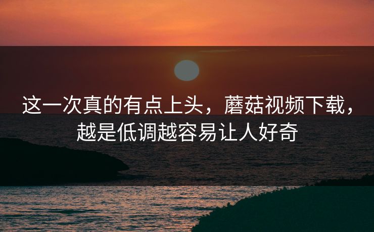 这一次真的有点上头，蘑菇视频下载，越是低调越容易让人好奇