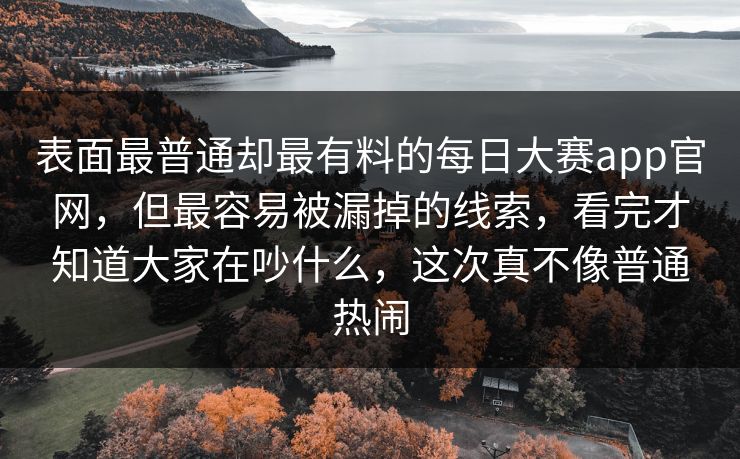 表面最普通却最有料的每日大赛app官网，但最容易被漏掉的线索，看完才知道大家在吵什么，这次真不像普通热闹