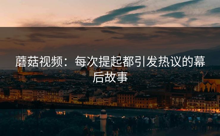 蘑菇视频：每次提起都引发热议的幕后故事