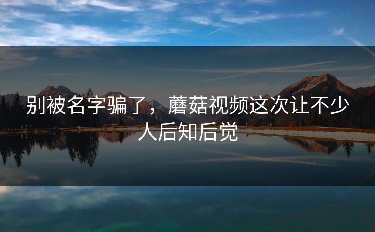 别被名字骗了，蘑菇视频这次让不少人后知后觉