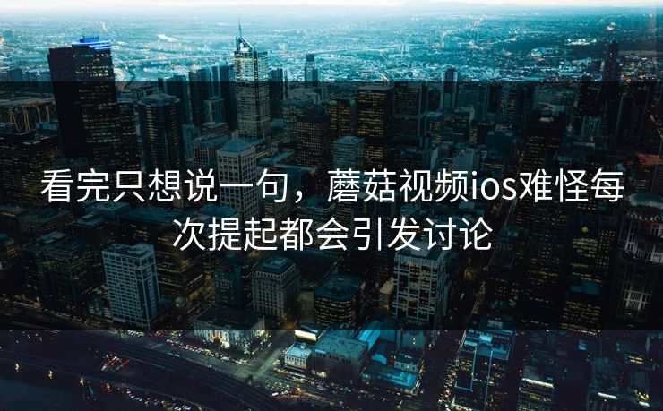 看完只想说一句，蘑菇视频ios难怪每次提起都会引发讨论