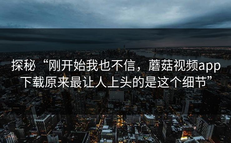 探秘“刚开始我也不信，蘑菇视频app下载原来最让人上头的是这个细节”  第1张