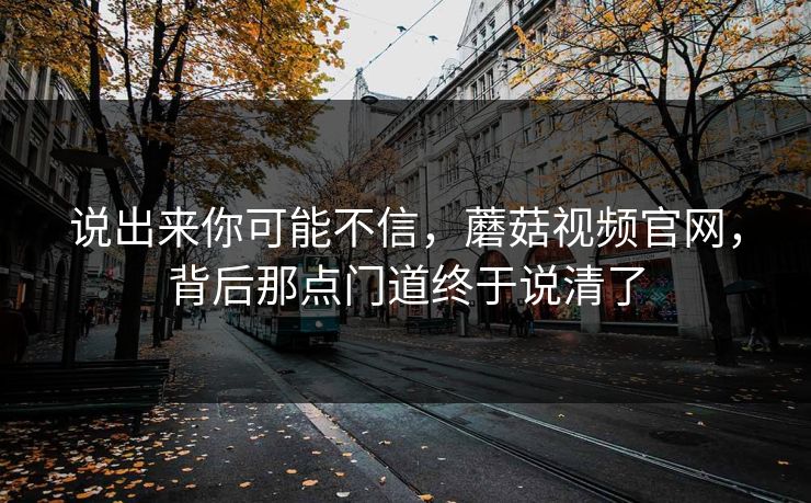 说出来你可能不信，蘑菇视频官网，背后那点门道终于说清了  第1张