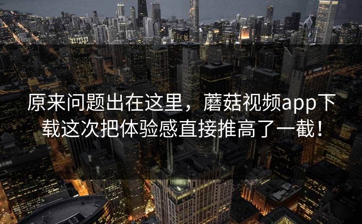 原来问题出在这里，蘑菇视频app下载这次把体验感直接推高了一截！  第1张