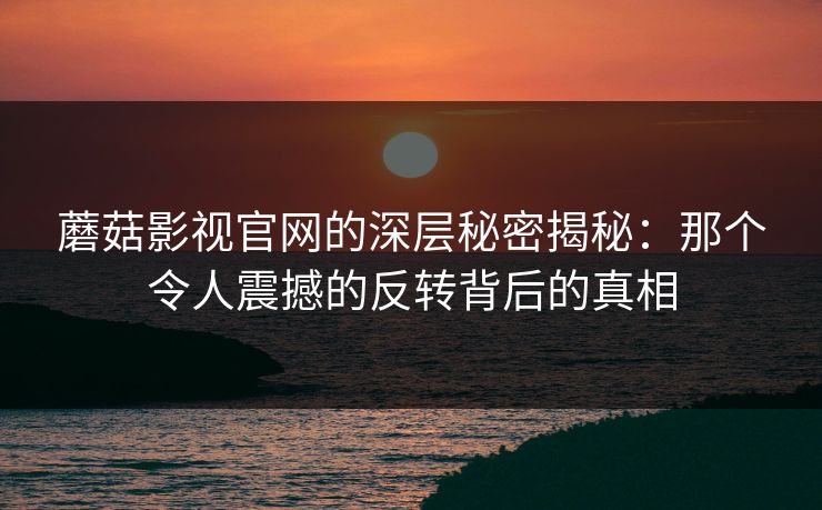 蘑菇影视官网的深层秘密揭秘：那个令人震撼的反转背后的真相