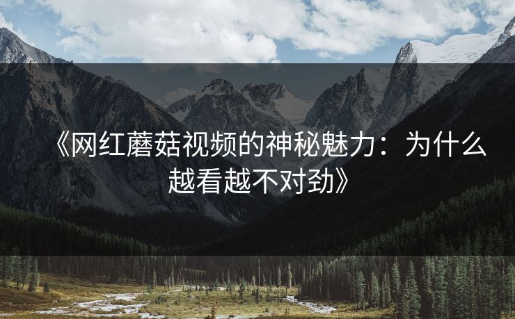 《网红蘑菇视频的神秘魅力：为什么越看越不对劲》