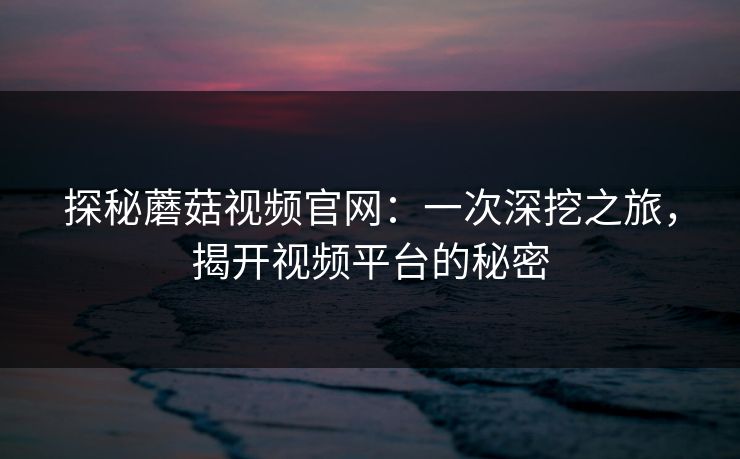 探秘蘑菇视频官网：一次深挖之旅，揭开视频平台的秘密